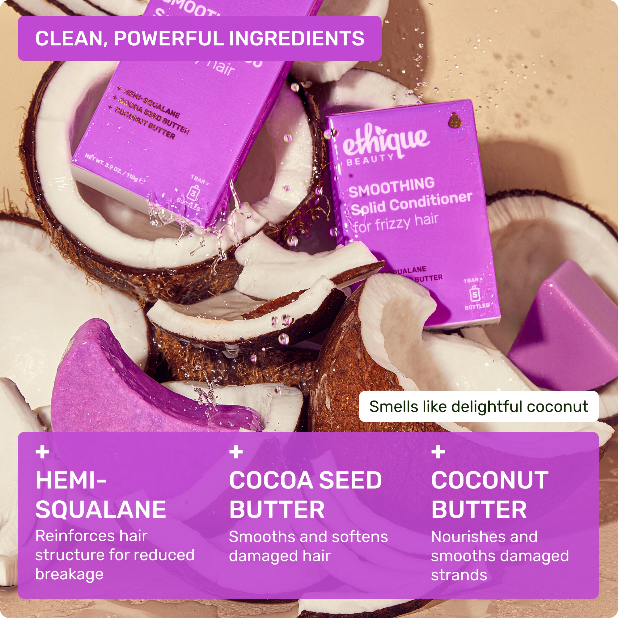 Clean, powerful ingredients: Hemi-squalane- reinforces hair structure for reduced breakage, Cocoa Seed Butter- smooths and softens damaged hair, Coconut Butter - nourishes and smooths damaged strands. Smells like delightful coconut
