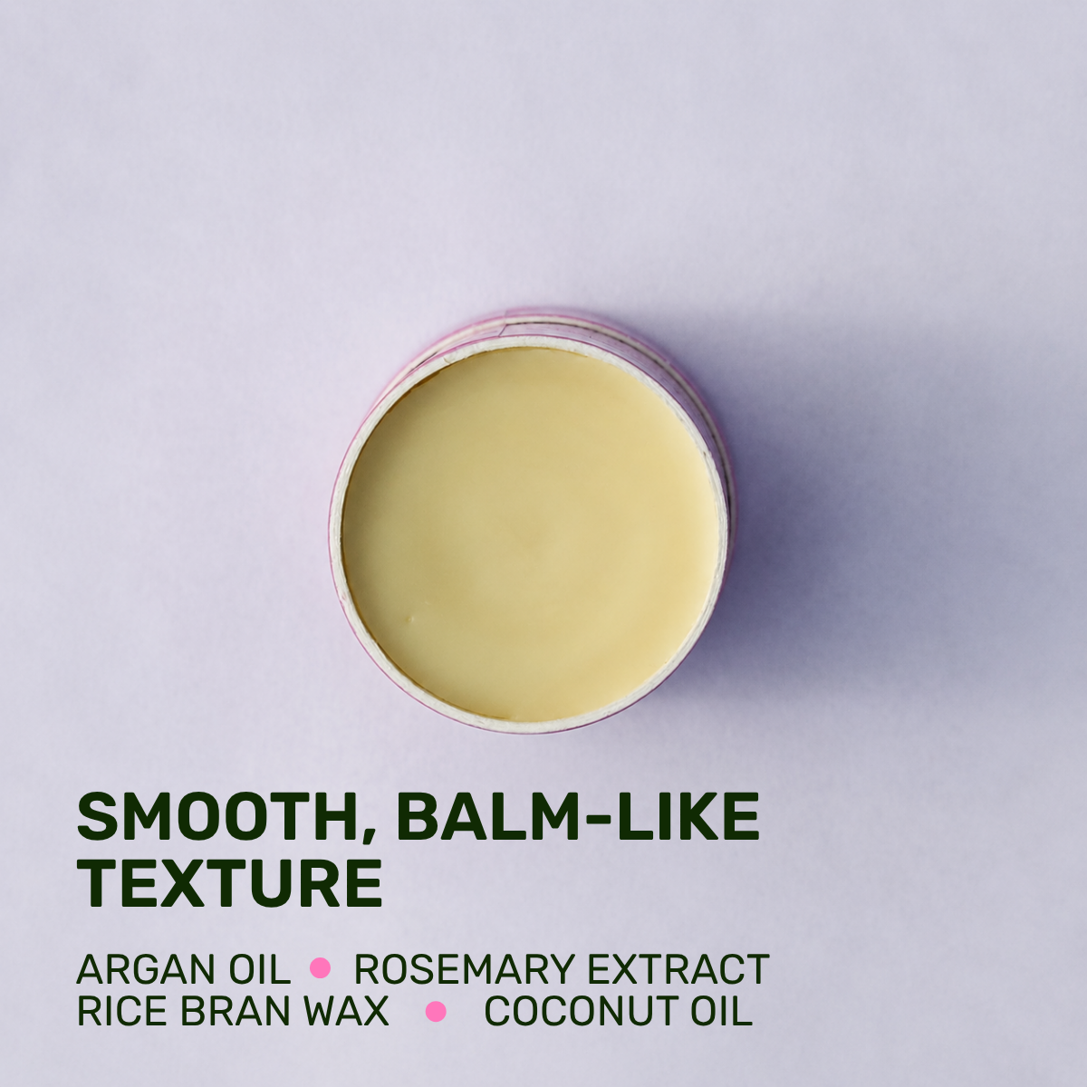 SMOOTH, BALM-LIKE TEXTURE 
Argan oil rosemary extract rice bran wax coconut oil
