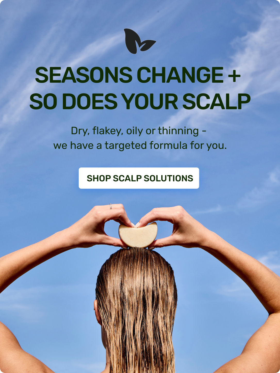 Seasons Change + so does your scalp 

Dry, flakey, oily or thinning - we have targeted formula for you. 

Shop scalp solutions