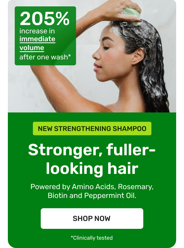 NEW Strengthening Shampoo 

Stronger fuller-looking hair. 

Powered by Amino Acids, Rosemary, Biotin and Peppermint Oil 

SHOP NOW

205% increase in immediate voume after one wash* clinically tested
