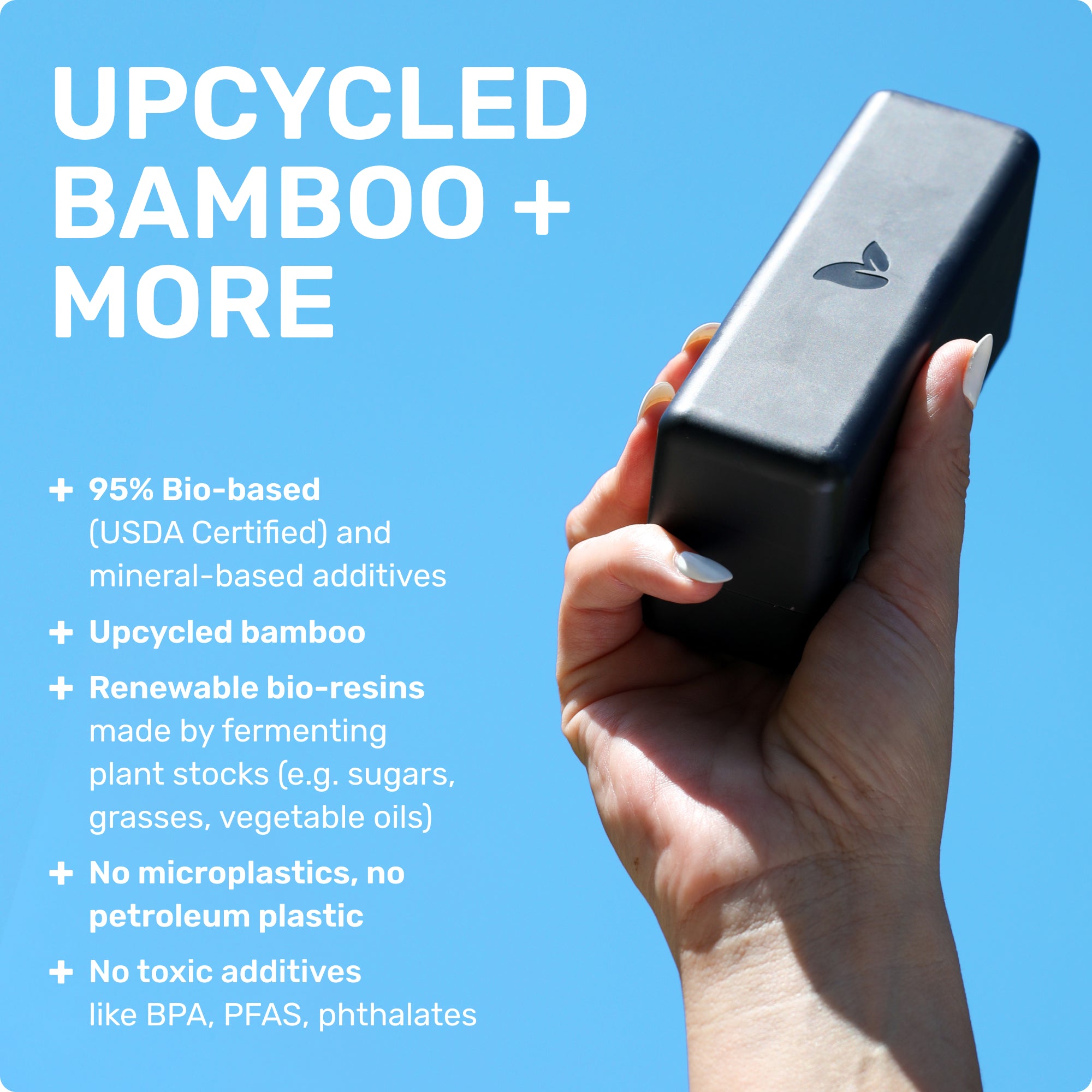 UPCYCLED BAMBOO + MORE 
95% Bio-basd (USDA Certified) and mineral-based additives
Upcycled bamboo
Renewable bio-resins made by fermenting plant stocks (e.g. sugars, grasses, vegetable oils)
No microplastics, no petroleum plastic
No toxic additives like BPA, PFAS, phtalates