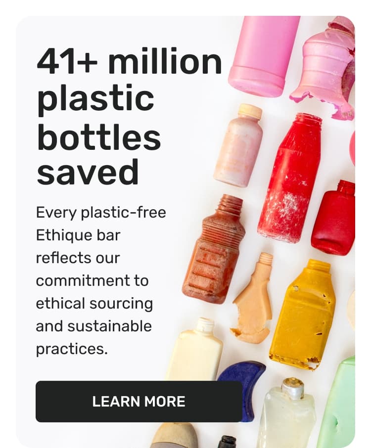 41+ million plastic bottles saved - every plastic-free Ethique bar reflects our commitment to ethical sourcing and sustainable practices