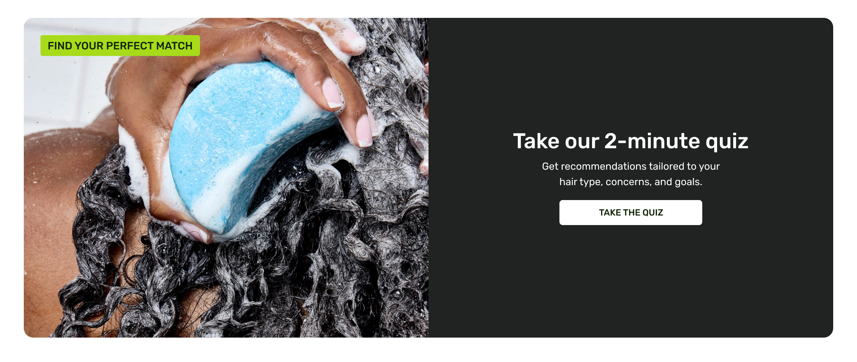 Take our 2-minute quiz. Get recommendations tailored to your hair type, concerns, and goals. Take the quiz.