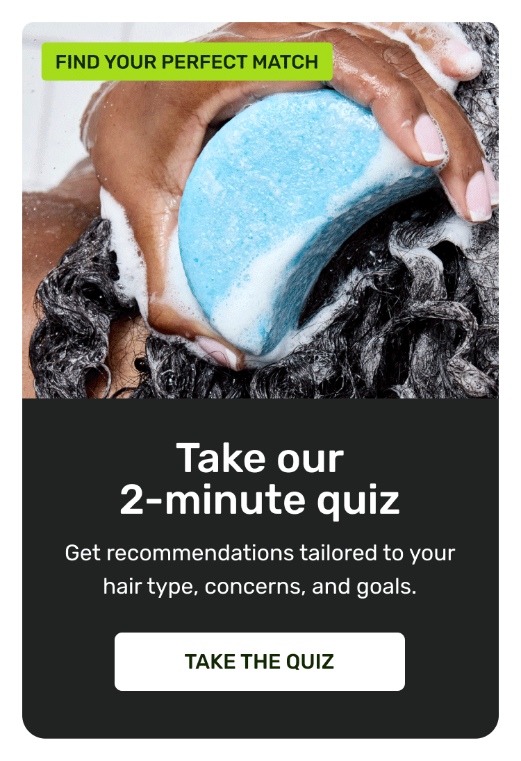 Take our 2-minute quiz. Get recommendations tailored to your hair type, concerns, and goals. Take the quiz.