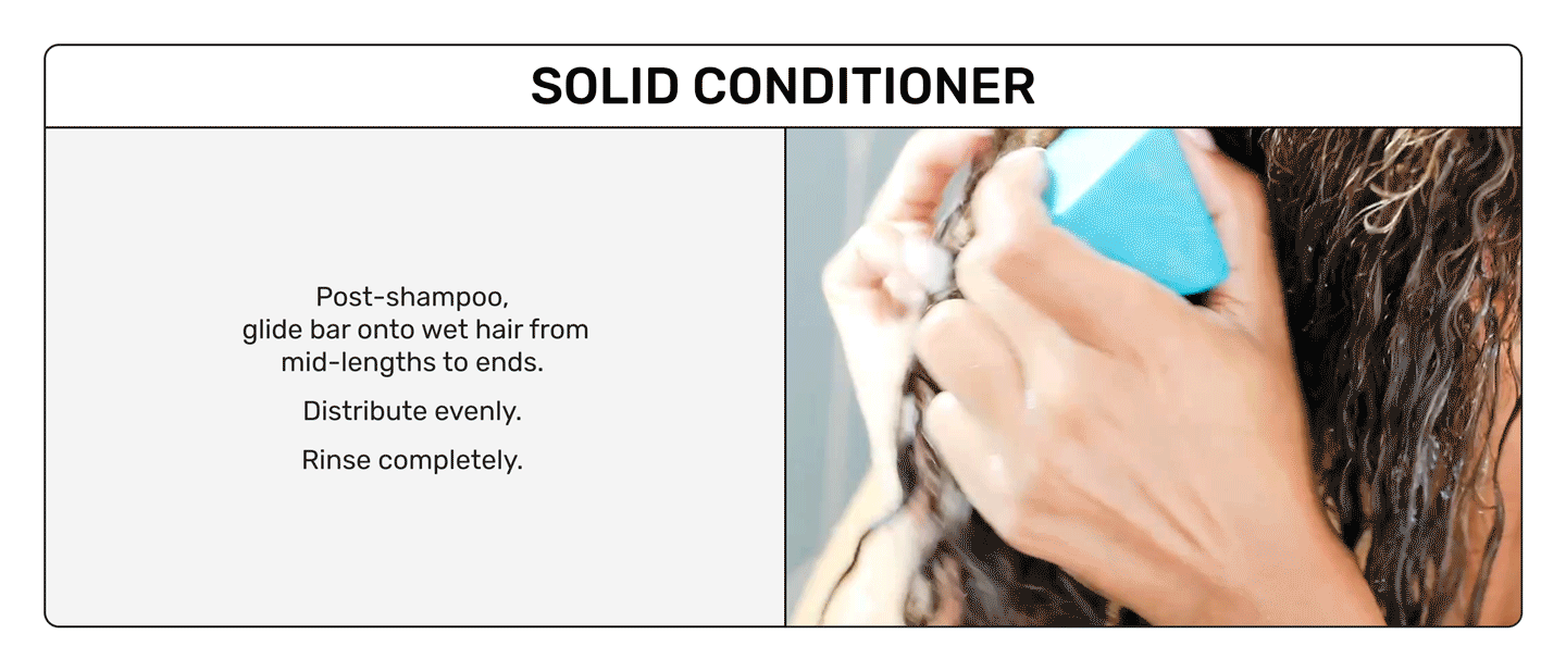 Solid Conditioner

Post-shampoo
glide bar onto wet air from mid-lengths to ends. Distribute evenly. Rinse completely.