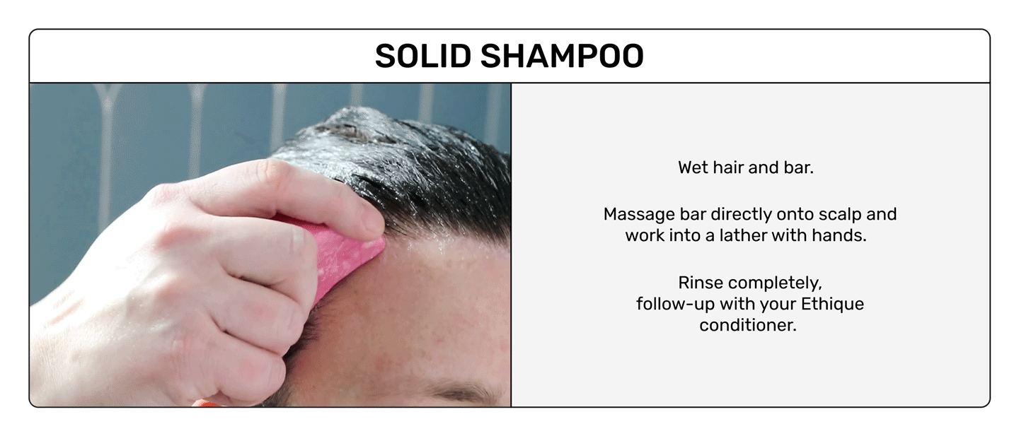 Solid Shampoo
Wet hair and bar
Massage bar directly onto scalp and work into a lather with hands. 
Rinse completely 
follow-up with your ethique conditioner. 