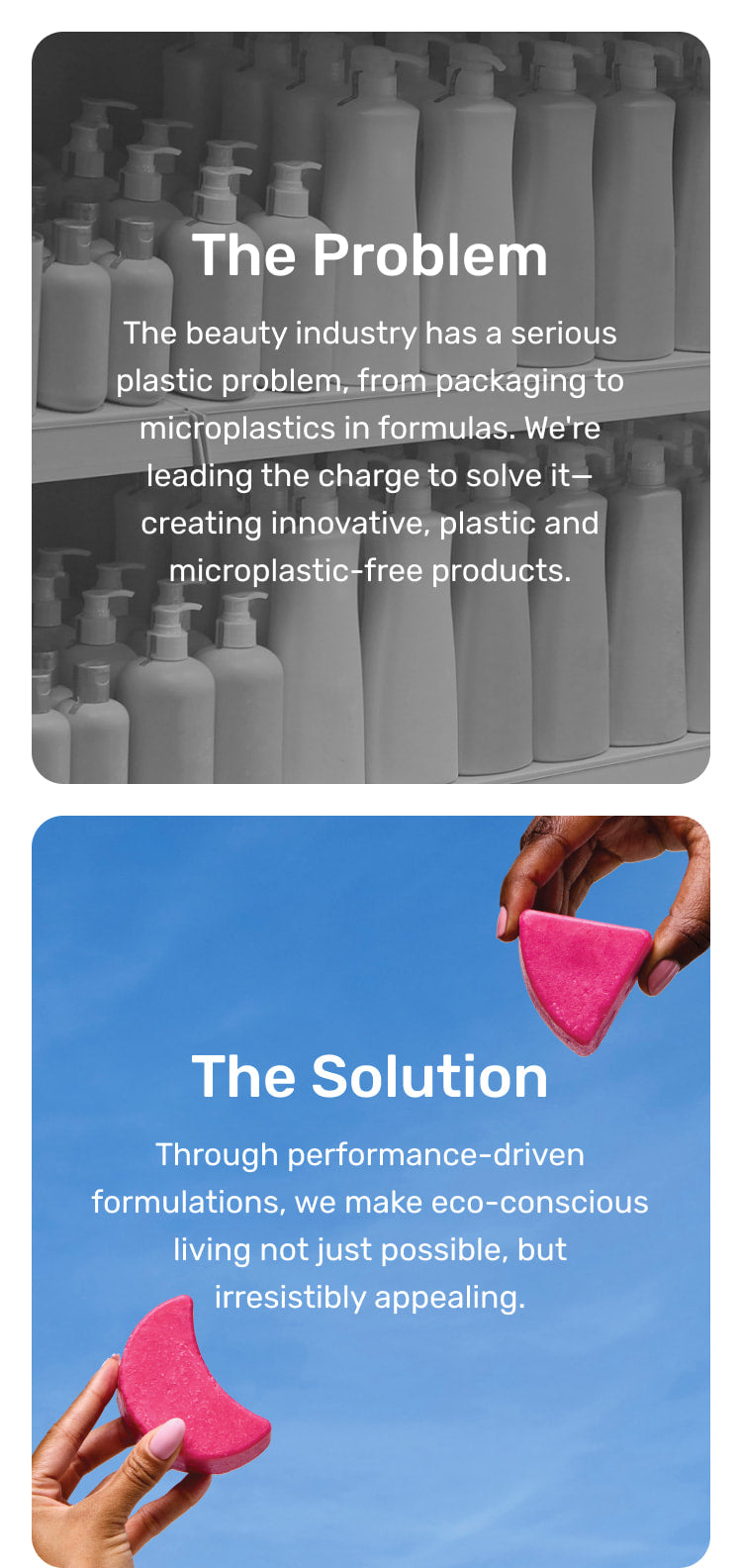 The Problem: The beauty industry has a serious plastic problem, from packaging to microplastics in formulas. We're leading the charge to solve it—creating innovative, plastic and microplastic-free products. The Solution: Through performance-driven formulations, we make eco-conscious living not just possible, but irresistibly appealing.